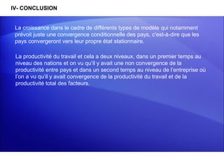 IV- CONCLUSION


 La croissance dans le cadre de différents types de modèle qui notamment
 prévoit juste une convergence conditionnelle des pays, c'est-à-dire que les
 pays convergeront vers leur propre état stationnaire.

 La productivité du travail et cela a deux niveaux, dans un premier temps au
 niveau des nations et on vu qu’il y avait une non convergence de la
 productivité entre pays et dans un second temps au niveau de l’entreprise où
 l’on a vu qu’il y avait convergence de la productivité du travail et de la
 productivité total des facteurs.
 