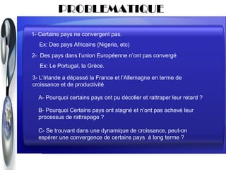 PROBLEMATIQUE

1- Certains pays ne convergent pas.
   Ex: Des pays Africains (Nigeria, etc)
2- Des pays dans l’union Européenne n’ont pas convergé
   Ex: Le Portugal, la Grèce.

3- L’Irlande a dépassé la France et l’Allemagne en terme de
croissance et de productivité

  A- Pourquoi certains pays ont pu décoller et rattraper leur retard ?

  B- Pourquoi Certains pays ont stagné et n’ont pas achevé leur
  processus de rattrapage ?

  C- Se trouvant dans une dynamique de croissance, peut-on
  espérer une convergence de certains pays à long terme ?
 