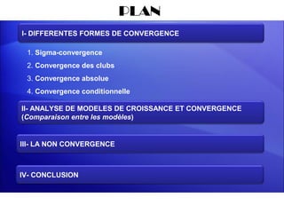 PLAN
I- DIFFERENTES FORMES DE CONVERGENCE

 1. Sigma-convergence
 2. Convergence des clubs
 3. Convergence absolue
 4. Convergence conditionnelle

II- ANALYSE DE MODELES DE CROISSANCE ET CONVERGENCE
(Comparaison entre les modèles)


III- LA NON CONVERGENCE



IV- CONCLUSION
 