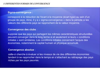I- DIFFERENTES FORMES DE CONVERGENCE


   Sigma-convergence :
   correspond à la réduction de l’écart à la moyenne (écart type) au sein d’un
   groupe de pays. Ainsi, il y a « sigma-convergence » dans la période si les
   valeurs des différents pays se rapprochent de la valeur moyenne.

   Convergence des clubs :
   suppose que les pays qui partagent les mêmes caractéristiques structurelles
   peuvent converger dans le long terme si et seulement si leurs « conditions
   initiales » sont similaires. Les conditions initiales concernent l’acquis des
   économies, notamment le capital humain et physique accumulé.

   Convergence absolue :
   celle-ci cherche à évaluer si les niveaux de vie des différentes économies
   tendent à se rapprocher dans le temps en s’attachant au rattrapage des pays
   riches par les pays pauvres.
 