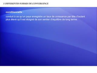 I- DIFFERENTES FORMES DE CONVERGENCE


 conditionnelle :
 conduit à ce qu’un pays enregistre un taux de croissance par tête d’autant
 plus élevé qu’il est éloigné de son sentier d’équilibre de long terme.
 