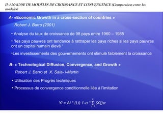II- ANALYSE DE MODELES DE CROISSANCE ET CONVERGENCE (Comparaison entre les
modèles)

 A- «Economic Growth in a cross-section of countries »
    Robert J. Barro (2001)

   • Analyse du taux de croissance de 98 pays entre 1960 – 1985
   • "les pays pauvres ont tendance à rattraper les pays riches si les pays pauvres
   ont un capital humain élevé “
   •Les investissements des gouvernements ont stimulé faiblement la croissance

  B- « Technological Diffusion, Convergence, and Growth »
     Robert J. Barro et X. Sala- i-Martin

   • Utilisation des Progrès techniques
   • Processus de convergence conditionnelle liée à l’imitation

                                                 Ni
                             Yi = Ai * (Li) 1-α * ∑ (Xij)α
                                                 j=1
 
