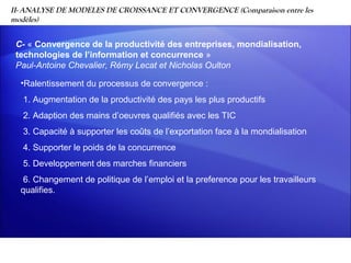 II- ANALYSE DE MODELES DE CROISSANCE ET CONVERGENCE (Comparaison entre les
modèles)


 C- « Convergence de la productivité des entreprises, mondialisation,
 technologies de l’information et concurrence »
 Paul-Antoine Chevalier, Rémy Lecat et Nicholas Oulton

  •Ralentissement du processus de convergence :
   1. Augmentation de la productivité des pays les plus productifs
   2. Adaption des mains d’oeuvres qualifiés avec les TIC
   3. Capacité à supporter les coûts de l’exportation face à la mondialisation
   4. Supporter le poids de la concurrence
   5. Developpement des marches financiers
   6. Changement de politique de l’emploi et la preference pour les travailleurs
  qualifies.
 
