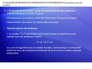 II- ANALYSE DE MODELES DE CROISSANCE ET CONVERGENCE (Comparaison entre les
modèles)

 C- « Productivité du travail : la fin du processus de convergence »
    Clément Bosquet et Michel Fouquin
  • Processus de convergence entre les Etats-Unis, l’Europe et le Japon
  • Determination des dates de rupture entre ces pays

   Test de rupture de tendance

   1. le modèle TS (Trend Stationnaire) selon lequel le logarithme de la
   variable suit une tendance linéaire,

                                  t = y0 + b*t + υt

   où yt est le logarithme de la variable étudiée, t est le temps, b s’interprète
   comme le taux de croissance tendanciel de yt et υt est un résidu supposé
   stationnaire.
 