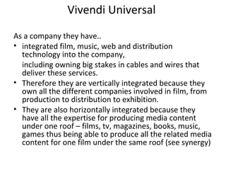 Vivendi Universal
As a company they have..
• integrated film, music, web and distribution
technology into the company,
including owning big stakes in cables and wires that
deliver these services.
• Therefore they are vertically integrated because they
own all the different companies involved in film, from
production to distribution to exhibition.
• They are also horizontally integrated because they
have all the expertise for producing media content
under one roof – films, tv, magazines, books, music,
games thus being able to produce all the related media
content for one film under the same roof (see synergy)
 