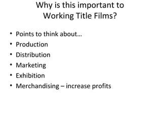 Why is this important to
Working Title Films?
• Points to think about…
• Production
• Distribution
• Marketing
• Exhibition
• Merchandising – increase profits
 