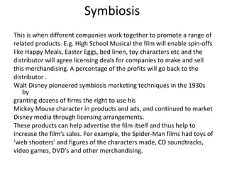 Symbiosis
This is when different companies work together to promote a range of
related products. E.g. High School Musical the film will enable spin-offs
like Happy Meals, Easter Eggs, bed linen, toy characters etc and the
distributor will agree licensing deals for companies to make and sell
this merchandising. A percentage of the profits will go back to the
distributor .
Walt Disney pioneered symbiosis marketing techniques in the 1930s
by
granting dozens of firms the right to use his
Mickey Mouse character in products and ads, and continued to market
Disney media through licensing arrangements.
These products can help advertise the film itself and thus help to
increase the film's sales. For example, the Spider-Man films had toys of
‘web shooters’ and figures of the characters made, CD soundtracks,
video games, DVD’s and other merchandising.
 