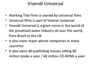 Vivendi Universal
• Working Title films is owned by Universal films
• Universal films is part of Vivendi Universal
• Vivendi Universal is a giant name in the world of
the privatised water industry all over the world,
from Brazil to the UK
• It also owns major phone companies in many
countries
• It also owns 60 publishing houses selling 80
million books a year / 40 million CD-ROMs a year
 