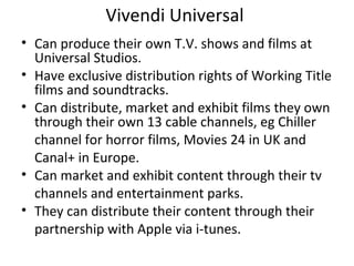 Vivendi Universal
• Can produce their own T.V. shows and films at
Universal Studios.
• Have exclusive distribution rights of Working Title
films and soundtracks.
• Can distribute, market and exhibit films they own
through their own 13 cable channels, eg Chiller
channel for horror films, Movies 24 in UK and
Canal+ in Europe.
• Can market and exhibit content through their tv
channels and entertainment parks.
• They can distribute their content through their
partnership with Apple via i-tunes.
 