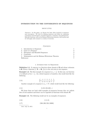 INTRODUCTION TO THE CONVERGENCE OF SEQUENCES
BECKY LYTLE
Abstract. In this paper, we discuss the basic ideas involved in sequences
and convergence. We start by deﬁning sequences and follow by explaining
convergence and divergence, bounded sequences, continuity, and subsequences.
Relevant theorems, such as the Bolzano-Weierstrass theorem, will be given and
we will apply each concept to a variety of exercises.
Contents
1. Introduction to Sequences 1
2. Limit of a Sequence 2
3. Divergence and Bounded Sequences 4
4. Continuity 5
5. Subsequences and the Bolzano-Weierstrass Theorem 5
References 7
1. Introduction to Sequences
Deﬁnition 1.1. A sequence is a function whose domain is N and whose codomain
is R. Given a function f: N → R, f(n) is the nth term in the sequence.
Example 1.2. The ﬁrst example of a sequence is xn = 1
n . In this case, our function
f is deﬁned as f(n) = 1
n . As a listed sequence of numbers, this would look like the
following:
(1.3) 1,
1
2
,
1
3
,
1
4
,
1
5
,
1
6
,
1
7
...
Another example of a sequence is xn = 5n
, which would look like the following:
(1.4) (5, 25, 125, 625...)
We know these are both valid examples of sequences because they are inﬁnite
lists of real numbers and hence can be regarded as functions with domain N.
Example 1.5. The following would not be an examples of sequences:
(1.6) (1, 2, 3)
(1.7) (500, 200, 550, 10000)
Date: July 12, 2015.
1
 