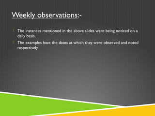 Weekly observations:-
 The instances mentioned in the above slides were being noticed on a
daily basis.
 The examples have the dates at which they were observed and noted
respectively.
 
