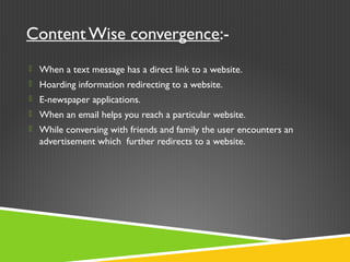 Content Wise convergence:-
 When a text message has a direct link to a website.
 Hoarding information redirecting to a website.
 E-newspaper applications.
 When an email helps you reach a particular website.
 While conversing with friends and family the user encounters an
advertisement which further redirects to a website.
 