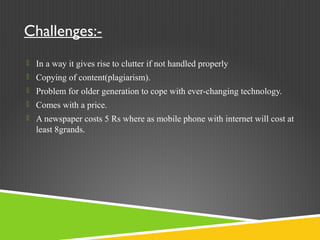 Challenges:-
 In a way it gives rise to clutter if not handled properly
 Copying of content(plagiarism).
 Problem for older generation to cope with ever-changing technology.
 Comes with a price.
 A newspaper costs 5 Rs where as mobile phone with internet will cost at
least 8grands.
 