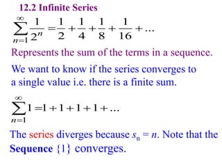 12.2 Infinite Series
1
1 1 1 1 1
...
2 4 8 16
2n
n


    

1
1 1 1 1 1 ...
n


    

The series diverges because sn = n. Note that the
Sequence {1} converges.
Represents the sum of the terms in a sequence.
We want to know if the series converges to
a single value i.e. there is a finite sum.
 