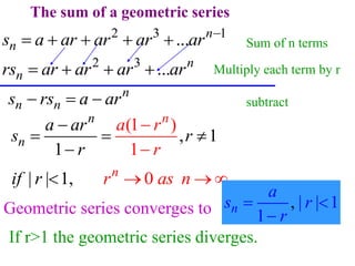 The sum of a geometric series
2 3
... n
n
rs ar ar ar ar
   
2 3 1
... n
n
s a ar ar ar ar 
    
n
n n
s rs a ar
  
(
1
1
1
,
)
1
n
n
n
a ar
s
a r
r
r
r



  

1 .
| 0
| , n
r as n
if r 
  
| | 1
1
,
n
a
s r
r
 

Geometric series converges to
If r>1 the geometric series diverges.
Multiply each term by r
Sum of n terms
subtract
 