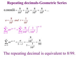 Repeating decimals-Geometric Series
2 4 6 8
8 8 8 8
0.080808 ...
10 10 10 10
    
2
1
1
2
8
8
10
1
1 99
1
10
n
n
a
ar
r



  
 

The repeating decimal is equivalent to 8/99.
2 2
8 1
10 10
a and r
 
1
1
2 2
1 1
8 1
10 10
n
n
n n
ar

 

 
 
  
 
 
 