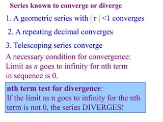 Series known to converge or diverge
1. A geometric series with | r | <1 converges
2. A repeating decimal converges
3. Telescoping series converge
A necessary condition for convergence:
Limit as n goes to infinity for nth term
in sequence is 0.
nth term test for divergence:
If the limit as n goes to infinity for the nth
term is not 0, the series DIVERGES!
 