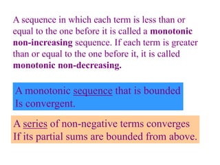 A series of non-negative terms converges
If its partial sums are bounded from above.
A sequence in which each term is less than or
equal to the one before it is called a monotonic
non-increasing sequence. If each term is greater
than or equal to the one before it, it is called
monotonic non-decreasing.
A monotonic sequence that is bounded
Is convergent.
 