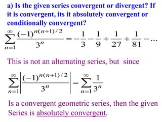 a) Is the given series convergent or divergent? If
it is convergent, its it absolutely convergent or
conditionally convergent?
( 1) / 2
1
( 1) 1 1 1 1
...
3 9 27 81
3
n n
n
n




     

This is not an alternating series, but since
( 1) / 2
1 1
( 1) 1
3 3
n n
n n
n n

 
 


 
Is a convergent geometric series, then the given
Series is absolutely convergent.
 