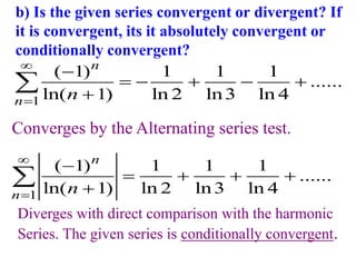 b) Is the given series convergent or divergent? If
it is convergent, its it absolutely convergent or
conditionally convergent?
1
( 1) 1 1 1
......
ln( 1) ln 2 ln3 ln 4
n
n n



    


Diverges with direct comparison with the harmonic
Series. The given series is conditionally convergent.
1
( 1) 1 1 1
......
ln( 1) ln 2 ln3 ln 4
n
n n



   


Converges by the Alternating series test.
 