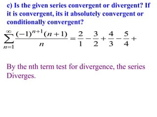 c) Is the given series convergent or divergent? If
it is convergent, its it absolutely convergent or
conditionally convergent?
1
1
( 1) ( 1) 2 3 4 5
1 2 3 4
n
n
n
n



 
    

By the nth term test for divergence, the series
Diverges.
 