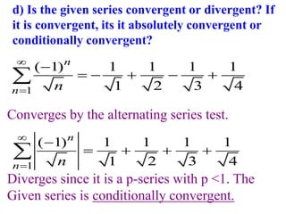 d) Is the given series convergent or divergent? If
it is convergent, its it absolutely convergent or
conditionally convergent?
1
( 1) 1 1 1 1
1 2 3 4
n
n n



    

Converges by the alternating series test.
1
( 1) 1 1 1 1
1 2 3 4
n
n n



   

Diverges since it is a p-series with p <1. The
Given series is conditionally convergent.
 