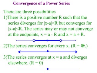 Convergence of a Power Series
There are three possibilities
1)There is a positive number R such that the
series diverges for |x-a|>R but converges for
|x-a|<R. The series may or may not converge
at the endpoints, x = a - R and x = a + R.
2)The series converges for every x. (R = .)
3)The series converges at x = a and diverges
elsewhere. (R = 0)
 
