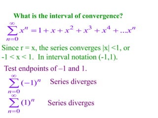 What is the interval of convergence?
0
( 1)n
n




Since r = x, the series converges |x| <1, or
-1 < x < 1. In interval notation (-1,1).
Test endpoints of –1 and 1.
0
(1)n
n



Series diverges
Series diverges
2 3 4
0
1 ...
n n
n
x x x x x x


     

 