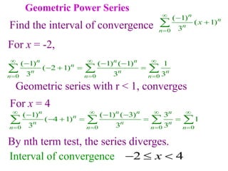 Geometric Power Series
0
( 1)
( 1)
3
n
n
n
n
x





Find the radius of convergence
Find the interval of convergence
For x = -2,
0 0 0
( 1) ( 1) ( 1) 1
( 2 1)
3 3 3
n n n
n
n n n
n n n
  
  
  
   
  
Geometric series with r < 1, converges
0 0 0 0
( 1) ( 1) ( 3) 3
( 4 1) 1
3 3 3
n n n n
n
n n n
n n n n
   
   
  
    
   
By nth term test, the series diverges.
For x = 4
2 4
x
  
Interval of convergence
 