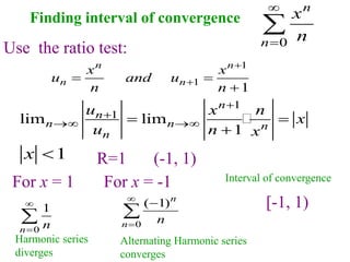 Finding interval of convergence
1
x 
Use the ratio test:
1
1
1
n n
n n
x x
u and u
n n


 

1
1
lim lim
1
n
n
n n n
n
u x n
x
u n x


 
 

R=1
For x = 1 For x = -1
0
n
n
x
n



(-1, 1)
0
1
n n


 0
( 1)n
n n




Harmonic series
diverges
Alternating Harmonic series
converges
1
1
lim lim
1
n
n
n n n
n
u x n
x
u n x


 
 

[-1, 1)
Interval of convergence
 