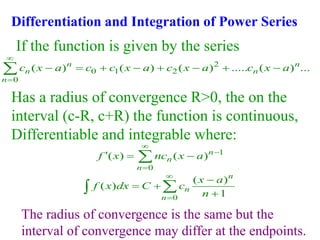 Differentiation and Integration of Power Series
2
0 1 2
0
( ) ( ) ( ) ..... ( ) ...
n n
n n
n
c x a c c x a c x a c x a


       

If the function is given by the series
Has a radius of convergence R>0, the on the
interval (c-R, c+R) the function is continuous,
Differentiable and integrable where:
1
0
( ) ( )n
n
n
f x nc x a



  

0
( )
( )
1
n
n
n
x a
f x dx C c
n



 



The radius of convergence is the same but the
interval of convergence may differ at the endpoints.
 