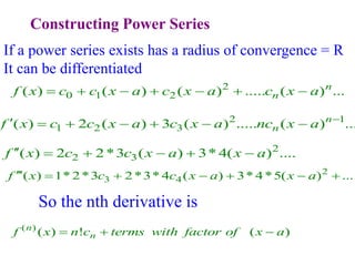 Constructing Power Series
If a power series exists has a radius of convergence = R
It can be differentiated
2
0 1 2
( ) ( ) ( ) ..... ( ) ...
n
n
f x c c x a c x a c x a
      
2 1
1 2 3
( ) 2 ( ) 3 ( ) ..... ( ) ...
n
n
f x c c x a c x a nc x a 
      
2
2 3
( ) 2 2*3 ( ) 3* 4( ) ....
f x c c x a x a
     
2
3 4
( ) 1* 2*3 2*3* 4 ( ) 3* 4*5( ) ...
f x c c x a x a
      
( )
( ) ! ( )
n
n
f x n c terms with factor of x a
  
So the nth derivative is
 