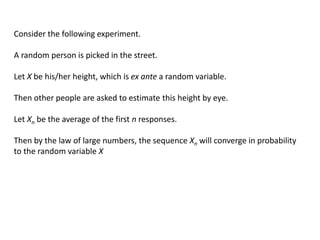 Consider the following experiment.
A random person is picked in the street.
Let X be his/her height, which is ex ante a random variable.
Then other people are asked to estimate this height by eye.
Let Xn be the average of the first n responses.
Then by the law of large numbers, the sequence Xn will converge in probability
to the random variable X
 