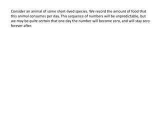 Consider an animal of some short-lived species. We record the amount of food that
this animal consumes per day. This sequence of numbers will be unpredictable, but
we may be quite certain that one day the number will become zero, and will stay zero
forever after.
 