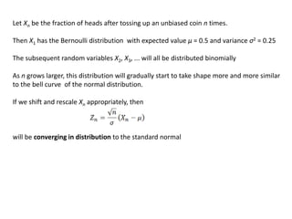 Let Xn be the fraction of heads after tossing up an unbiased coin n times.
Then X1 has the Bernoulli distribution with expected value μ = 0.5 and variance σ2 = 0.25
The subsequent random variables X2, X3, ... will all be distributed binomially
As n grows larger, this distribution will gradually start to take shape more and more similar
to the bell curve of the normal distribution.
If we shift and rescale Xn appropriately, then
will be converging in distribution to the standard normal
 