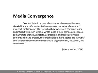 Media Convergence  “ We are living in an age when changes in communications, storytelling and information technologies are reshaping almost every aspect of contemporary life - including how we create, consume, learn, and interact with each other. A whole range of new technologies enable consumers to archive, annotate, appropriate, and recirculate media content and in the process, these technologies have altered the ways that consumers interact with core institutions of government, education, and commerce. “ (Henry Jenkins, 2006) 