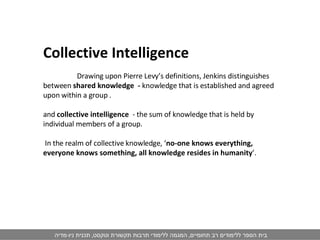 Collective Intelligence   Drawing upon Pierre Levy’s definitions, Jenkins distinguishes between  shared knowledge  -  knowledge that is established and agreed upon within a group .  and  collective intelligence  - the sum of knowledge that is held by individual members of a group. In the realm of collective knowledge, ‘ no-one knows everything, everyone knows something, all knowledge resides in humanity ’. 