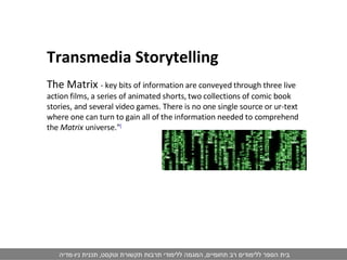 Transmedia Storytelling The Matrix  - key bits of information are conveyed through three live action films, a series of animated shorts, two collections of comic book stories, and several video games. There is no one single source or ur-text where one can turn to gain all of the information needed to comprehend the  Matrix  universe." [ 