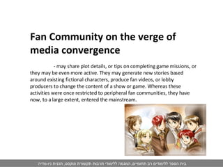 Fan Community on the verge of media convergence   - may share plot details, or tips on completing game missions, or they may be even more active. They may generate new stories based around existing fictional characters, produce fan videos, or lobby producers to change the content of a show or game. Whereas these activities were once restricted to peripheral fan communities, they have now, to a large extent, entered the mainstream. 