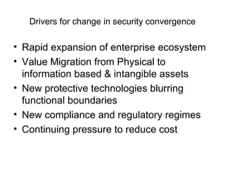 Drivers for change in security convergence Rapid expansion of enterprise ecosystem Value Migration from Physical to information based & intangible assets New protective technologies blurring functional boundaries New compliance and regulatory regimes Continuing pressure to reduce cost 