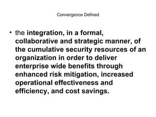 Convergence Defined the  integration, in a formal, collaborative and strategic manner, of the cumulative security resources of an organization in order to deliver enterprise wide benefits through enhanced risk mitigation, increased operational effectiveness and efficiency, and cost savings. 