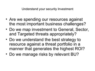 Understand your security Investment Are we spending our resources against the most important business challenges? Do we map investment to General, Sector, and Targeted threats appropriately? Do we understand the best strategy to resource against a threat portfolio in a manner that generates the highest ROI? Do we manage risks by relevant BU? 
