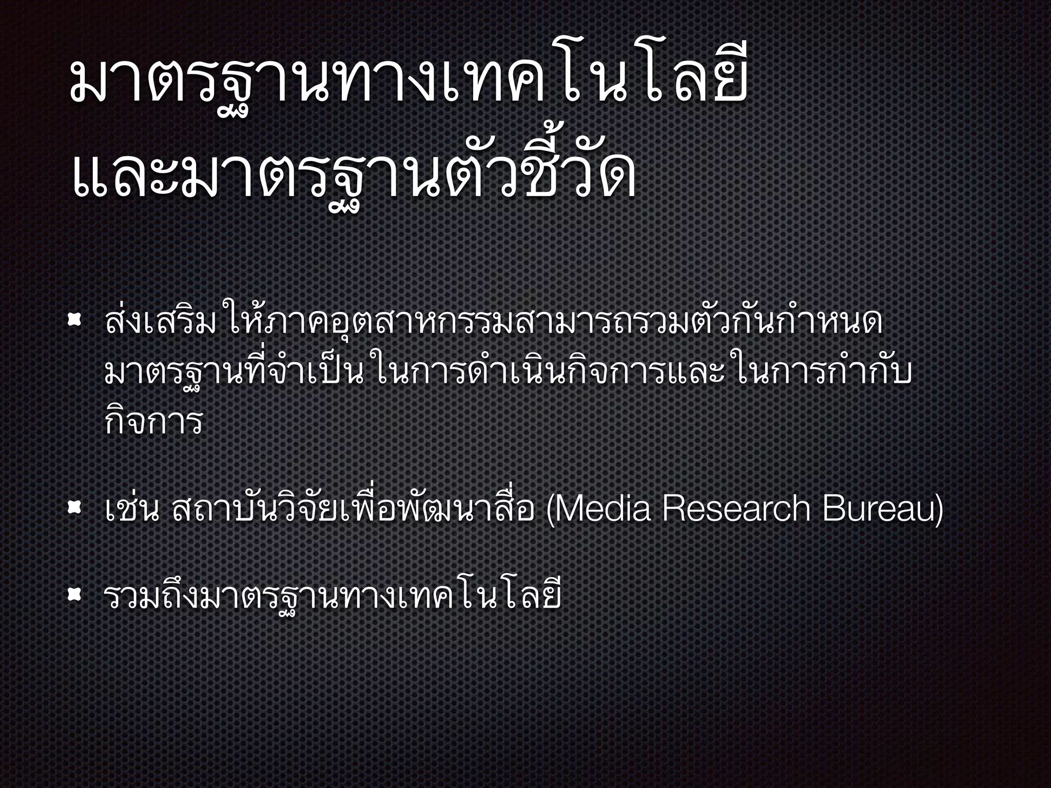 มาตรฐานทางเทคโนโลยี 
และมาตรฐานตัวชี้วัด
ส่งเสริมให้ภาคอุตสาหกรรมสามารถรวมตัวกันกำหนด
มาตรฐานที่จำเป็นในการดำเนินกิจการและในการกำกับ
กิจการ
เช่น สถาบันวิจัยเพื่อพัฒนาสื่อ (Media Research Bureau)
รวมถึงมาตรฐานทางเทคโนโลยี
 