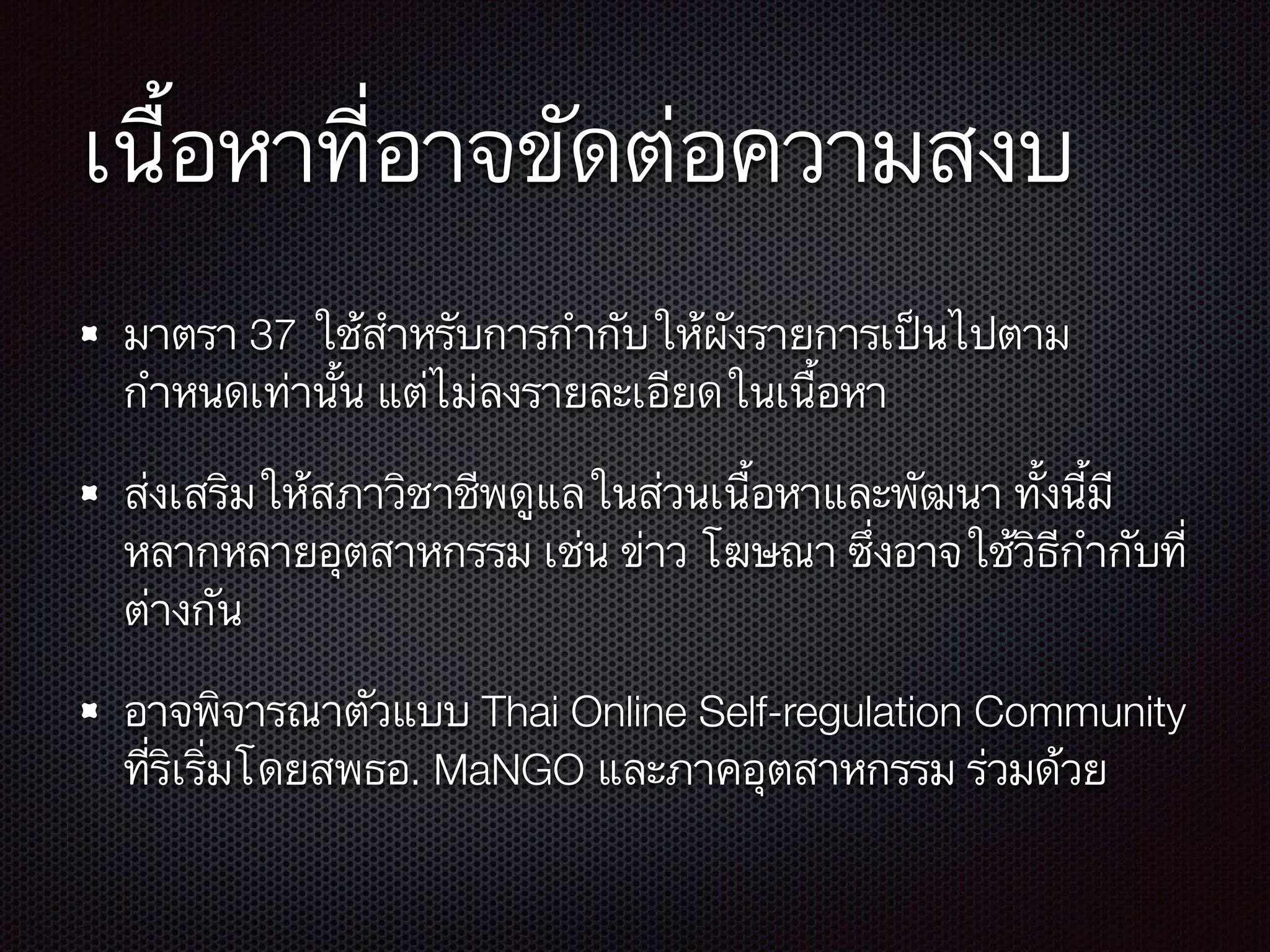 เนื้อหาที่อาจขัดต่อความสงบ
มาตรา 37 ใช้สำหรับการกำกับให้ผังรายการเป็นไปตาม
กำหนดเท่านั้น แต่ไม่ลงรายละเอียดในเนื้อหา
ส่งเสริมให้สภาวิชาชีพดูแลในส่วนเนื้อหาและพัฒนา ทั้งนี้มี
หลากหลายอุตสาหกรรม เช่น ข่าว โฆษณา ซึ่งอาจใช้วิธีกำกับที่
ต่างกัน
อาจพิจารณาตัวแบบ Thai Online Self-regulation Community
ที่ริเริ่มโดยสพธอ. MaNGO และภาคอุตสาหกรรม ร่วมด้วย
 