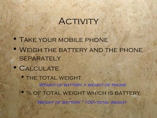 Activity
 Take your mobile phone
 Weigh the battery and the phone
  separately
 Calculate
   the total weight
       Weight of battery + weight of phone
   % of total weight which is battery
      Weight of battery * 100÷total weight
 