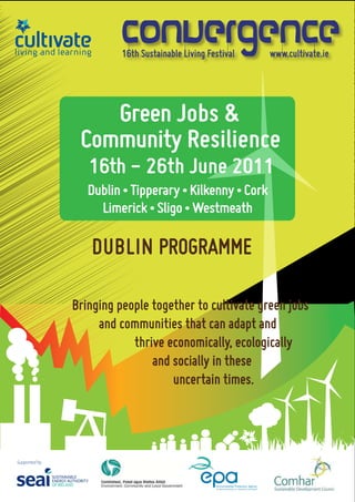16th Sustainable Living Festival   www.cultivate.ie




    Green Jobs & 
 Community Resilience
   16th - 26th June 2011
   Dublin • Tipperary • Kilkenny • Cork 
     Limerick • Sligo • Westmeath

    DUBLIN PROGRAMME

Bringing people together to cultivate green jobs    
         and communities that can adapt and 
                     thrive economically, ecologically 
                           and socially in these 
                                  uncertain times.
 