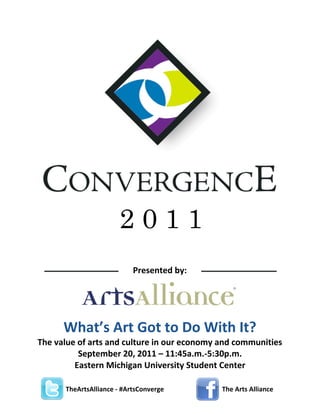 2011
Presented  by:

What’s  Art  Got  to  Do  With  It?
The  value  of  arts  and  culture  in  our  economy  and  communities  
September  20,  2011  –  11:45a.m.-­‐5:30p.m.    
Eastern  Michigan  University  Student  Center  
	
  	
  	
  	
  	
  	
  	
  	
  	
  	
  	
  	
  	
  	
  	
  	
  	
  	
  	
  	
  	
  	
  	
  	
  	
  	
  	
  TheArtsAlliance  -­‐  #ArtsConverge    
	
  

	
  

	
  	
  	
  

The  Arts  Alliance

 