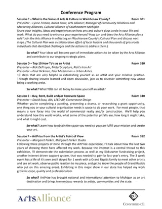 Conference  Program	
  
Session  C  –  What  is  the  Value  of  Arts  &  Culture  in  Washtenaw  County?     
  
Room  301  
Presenter  –  Lynne  Friman,  Board  Chair,  Arts  Alliance;  Manager  of  Community  Relations  and  
Marketing  Alliances,  Cultural  Alliance  of  Southeastern  Michigan  
Share	
  your	
  insights,	
  ideas	
  and	
  experiences	
  on	
  how	
  arts	
  and	
  culture	
  plays	
  a	
  role	
  in	
  your	
  life	
  and	
  
work.	
  What	
  do	
  you	
  need	
  to	
  enhance	
  your	
  experiences?	
  How	
  can	
  and	
  does	
  the	
  Arts	
  Alliance	
  play	
  a	
  
role?	
  Join	
  the	
  Arts	
  Alliance	
  in	
  reflecting	
  on	
  Washtenaw	
  County’s	
  Cultural	
  Plan	
  and	
  discuss	
  next	
  
steps.	
  (The  Cultural  Plan  was  a  collaborative  effort  of  local  leaders  and  thousands  of  grassroots  
individuals  that  identified  challenges  and  the  actions  to  address  them.)	
  
  

So  what?  Your	
  ideas	
  will	
  become	
  part	
  of	
  immediate	
  actions	
  to	
  be	
  taken	
  by	
  the	
  Arts	
  Alliance	
  
and	
  contribute	
  to	
  our	
  ongoing	
  strategic	
  plans.	
  
  

Session  D  –  Top  10  How  To’s  as  an  Artist     
  
  
  
  
  
Room  320  
Presenter  –  Rick  DeTroyer,  Metal  Sculpture,  Rick’s  Iron  Art  
Presenter  –  Paul  Hickman,  Paul  M  Hickman  +  Urban  Ashes    
10	
   steps	
   that	
   are	
   very	
   helpful	
   in	
   establishing	
   yourself	
   as	
   an	
   artist	
   and	
   your	
   creative	
   practice.	
  
Through	
   sharing	
   lessons	
   learned	
   and	
   open	
   discussion,	
   join	
   us	
   to	
   discover	
   something	
   new	
   about	
  
being	
  a	
  working	
  artist.	
  
  

So  what?	
  What	
  YOU	
  can	
  do	
  today	
  to	
  make	
  yourself	
  an	
  artist?	
  
	
  

Session  E  –  Buy,  Rent,  Build  and/or  Renovate  Space  
  
  
  
  
Room  330  
Presenter  –  David  Esau,  AIA,  LEED  AP,  Cornerstone  Design  
Whether	
   you're	
   completing	
   a	
   painting,	
   presenting	
   a	
   drama,	
   or	
   researching	
   a	
   grant	
   opportunity,	
  
one	
   thing	
   you	
   or	
   your	
   cultural	
   organization	
   needs	
   is	
   space	
   to	
   do	
   your	
   work.	
   	
  For	
   most	
   people,	
   that	
  
means	
   a	
   rare	
   foray	
   into	
   the	
   world	
   of	
   commercial	
   realty	
   and/or	
   construction.	
  	
   We'll	
   help	
   you	
  
understand	
  how	
  this	
  world	
  works,	
  what	
  some	
  of	
  the	
  potential	
  pitfalls	
  are,	
  how	
  long	
  it	
  might	
  take,	
  
and	
  what	
  it	
  might	
  cost.	
  	
  
  

	
  

So  what?  Learn	
  how	
  to	
  obtain	
  the	
  space	
  you	
  need	
  so	
  you	
  can	
  fulfill	
  your	
  mission	
  and	
  create	
  
your	
  art.	
  

Session  F  –  ArtPrize  from  the  Artist's  Point  of  View    
  
  
  
  
Room  352  
Presenter  –  Margaret  Parker,  Margaret  Parker  Studio  
Following	
  three	
  projects	
  of	
  mine	
  through	
  the	
  ArtPrize	
  experience,	
  I'll	
  talk	
  about	
  how	
  the	
  last	
  two	
  
years	
   of	
   showing	
   there	
   have	
   affected	
   my	
   work.	
   Because	
   the	
   internet	
   is	
   a	
   central	
   thread	
   to	
   this	
  
exhibition,	
   I'll	
   demonstrate	
   the	
   submission	
   process	
   as	
   well	
   as	
   my	
   Kickstarter	
   fundraising	
   project,	
  
another	
  internet	
  driven	
  support	
  system,	
  that	
  was	
  needed	
  to	
  pay	
  for	
  last	
  year's	
  entry.	
  The	
  3	
  week	
  
event	
  has	
  a	
  life	
  of	
  it's	
  own	
  and	
  I	
  stayed	
  for	
  1	
  week	
  with	
  a	
  Grand	
  Rapids	
  family	
  to	
  meet	
  other	
  artists	
  
and	
  see	
  art	
  work,	
  observe	
  public	
  reaction	
  to	
  my	
  piece,	
  and	
  get	
  to	
  know	
  the	
  people	
  of	
  Grand	
  Rapids	
  
who	
   put	
   on	
   this	
   amazing	
   event.	
   Exhibiting	
   in	
   this	
   major	
   show	
   in	
   our	
   state	
   has	
   helped	
   my	
   work	
  
grow	
  in	
  scope,	
  quality	
  and	
  professionalism.	
  
  

So  what?  ArtPrize	
  has	
  brought	
  national	
  and	
  international	
  attention	
  to	
  Michigan	
  as	
  an	
  art	
  
destination	
  and	
  brings	
  tremendous	
  rewards	
  to	
  artists,	
  communities	
  and	
  the	
  state.	
  

	
  

 