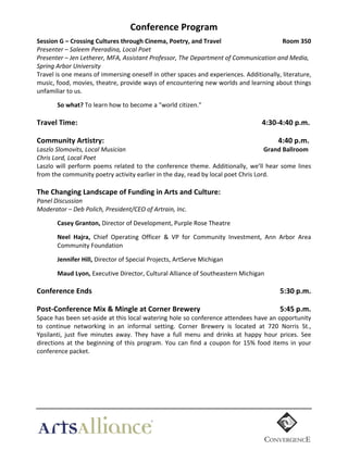 Conference  Program	
  
Session  G  –  Crossing  Cultures  through  Cinema,  Poetry,  and  Travel  
  
  
Room  350  
Presenter  –  Saleem  Peeradina,  Local  Poet    
Presenter  –  Jen  Letherer,  MFA,  Assistant  Professor,  The  Department  of  Communication  and  Media,  
Spring  Arbor  University  
Travel	
  is	
  one	
  means	
  of	
  immersing	
  oneself	
  in	
  other	
  spaces	
  and	
  experiences.	
  Additionally,	
  literature,	
  
music,	
   food,	
   movies,	
   theatre,	
   provide	
   ways	
   of	
   encountering	
   new	
   worlds	
   and	
   learning	
   about	
   things	
  
unfamiliar	
  to	
  us.	
  
  

So  what?	
  To	
  learn	
  how	
  to	
  become	
  a	
  "world	
  citizen."	
  
	
  

Travel  Time:    

  

	
  

  

  

  

  

  

  

  

4:30-­‐4:40  p.m.  

  

  

  

  

  

  

  

                  4:40  p.m.  
  Grand  Ballroom  

  

Community  Artistry:    

Laszlo  Slomovits,  Local  Musician  
  
  
  
  
  
  
Chris  Lord,  Local  Poet	
  
Laszlo	
   will	
   perform	
   poems	
   related	
   to	
   the	
   conference	
   theme.	
   Additionally,	
   we’ll	
   hear	
   some	
   lines	
  
from	
  the	
  community	
  poetry	
  activity	
  earlier	
  in	
  the	
  day,	
  read	
  by	
  local	
  poet	
  Chris	
  Lord.	
  
	
  

The  Changing  Landscape  of  Funding  in  Arts  and  Culture:    

  

  

Panel  Discussion    
Moderator  –  Deb  Polich,  President/CEO  of  Artrain,  Inc.    
  

Casey  Granton,  Director	
  of	
  Development,	
  Purple	
  Rose	
  Theatre  
	
  

Neel   Hajra,   Chief	
   Operating	
   Officer	
   &	
   VP	
   for	
   Community	
   Investment,	
   Ann	
   Arbor	
   Area	
  
Community	
  Foundation	
  
	
  

Jennifer  Hill,  Director	
  of	
  Special	
  Projects,	
  ArtServe	
  Michigan	
  
	
  

Maud  Lyon,	
  Executive	
  Director,	
  Cultural	
  Alliance	
  of	
  Southeastern	
  Michigan	
    
  

Conference  Ends     

  

  

  

  

  

  

  

                    5:30  p.m.  

Post-­‐Conference  Mix  &  Mingle  at  Corner  Brewery    

  

  

                    5:45  p.m.  

  
Space	
   has	
   been	
   set-­‐aside	
   at	
   this	
   local	
   watering	
   hole	
   so	
   conference	
   attendees	
   have	
   an	
   opportunity	
  
to	
   continue	
   networking	
   in	
   an	
   informal	
   setting.	
   Corner	
   Brewery	
   is	
   located	
   at	
   720	
   Norris	
   St.,	
  
Ypsilanti,	
   just	
   five	
   minutes	
   away.	
   They	
   have	
   a	
   full	
   menu	
   and	
   drinks	
   at	
   happy	
   hour	
   prices.	
   See	
  
directions	
   at	
   the	
   beginning	
   of	
   this	
   program.	
   You	
   can	
   find	
   a	
   coupon	
   for	
   15%	
   food	
   items	
   in	
   your	
  
conference	
  packet.  

	
  

 