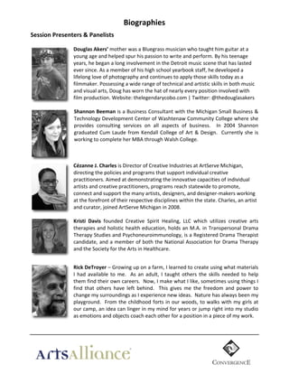 Biographies	
  
Session  Presenters  &  Panelists  
	
  

	
  

Douglas  Akers’	
  mother	
  was	
  a	
  Bluegrass	
  musician	
  who	
  taught	
  him	
  guitar	
  at	
  a	
  
young	
  age	
  and	
  helped	
  spur	
  his	
  passion	
  to	
  write	
  and	
  perform.	
  By	
  his	
  teenage	
  
years,	
  he	
  began	
  a	
  long	
  involvement	
  in	
  the	
  Detroit	
  music	
  scene	
  that	
  has	
  lasted	
  
ever	
  since.	
  As	
  a	
  member	
  of	
  his	
  high	
  school	
  yearbook	
  staff,	
  he	
  developed	
  a	
  
lifelong	
  love	
  of	
  photography	
  and	
  continues	
  to	
  apply	
  those	
  skills	
  today	
  as	
  a	
  
filmmaker.	
  Possessing	
  a	
  wide	
  range	
  of	
  technical	
  and	
  artistic	
  skills	
  in	
  both	
  music	
  
and	
  visual	
  arts,	
  Doug	
  has	
  worn	
  the	
  hat	
  of	
  nearly	
  every	
  position	
  involved	
  with	
  
film	
  production.	
  Website:	
  thelegendarycobo.com	
  |	
  Twitter:	
  @thedouglasakers	
  
	
  
Shannon  Beeman	
  is	
  a	
  Business	
  Consultant	
  with	
  the	
  Michigan	
  Small	
  Business	
  &	
  
Technology	
  Development	
  Center	
  of	
  Washtenaw	
  Community	
  College	
  where	
  she	
  
provides	
   consulting	
   services	
   on	
   all	
   aspects	
   of	
   business.	
   	
   In	
   2004	
   Shannon	
  
graduated	
   Cum	
   Laude	
   from	
   Kendall	
   College	
   of	
   Art	
   &	
   Design.	
   	
   Currently	
   she	
   is	
  
working	
  to	
  complete	
  her	
  MBA	
  through	
  Walsh	
  College.	
  
	
  
	
  
Cézanne  J.  Charles	
  is	
  Director	
  of	
  Creative	
  Industries	
  at	
  ArtServe	
  Michigan,	
  
directing	
  the	
  policies	
  and	
  programs	
  that	
  support	
  individual	
  creative	
  
practitioners.	
  Aimed	
  at	
  demonstrating	
  the	
  innovative	
  capacities	
  of	
  individual	
  
artists	
  and	
  creative	
  practitioners,	
  programs	
  reach	
  statewide	
  to	
  promote,	
  
connect	
  and	
  support	
  the	
  many	
  artists,	
  designers,	
  and	
  designer-­‐makers	
  working	
  
at	
  the	
  forefront	
  of	
  their	
  respective	
  disciplines	
  within	
  the	
  state.	
  Charles,	
  an	
  artist	
  
and	
  curator,	
  joined	
  ArtServe	
  Michigan	
  in	
  2008.	
  
	
  
Kristi   Davis   founded	
   Creative	
   Spirit	
   Healing,	
   LLC	
   which	
   utilizes	
   creative	
   arts	
  
therapies	
  and	
  holistic	
  health	
  education,	
  holds	
  an	
  M.A.	
  in	
  Transpersonal	
  Drama	
  
Therapy	
  Studies	
  and	
  Psychoneuroimmunology,	
  is	
  a	
  Registered	
  Drama	
  Therapist	
  
candidate,	
  and	
  a	
  member	
  of	
  both	
  the	
  National	
  Association	
  for	
  Drama	
  Therapy	
  
and	
  the	
  Society	
  for	
  the	
  Arts	
  in	
  Healthcare.	
  
	
  
Rick  DeTroyer	
  –	
  Growing	
  up	
  on	
  a	
  farm,	
  I	
  learned	
  to	
  create	
  using	
  what	
  materials	
  
I	
   had	
   available	
   to	
   me.	
   	
   As	
   an	
   adult,	
   I	
   taught	
   others	
   the	
   skills	
   needed	
   to	
   help	
  
them	
   find	
   their	
   own	
   careers.	
   	
   Now,	
   I	
   make	
   what	
   I	
   like,	
   sometimes	
   using	
   things	
   I	
  
find	
   that	
   others	
   have	
   left	
   behind.	
   	
   This	
   gives	
   me	
   the	
   freedom	
   and	
   power	
   to	
  
change	
  my	
  surroundings	
  as	
  I	
  experience	
  new	
  ideas.	
  	
  Nature	
  has	
  always	
  been	
  my	
  
playground.	
  	
  From	
  the	
  childhood	
  forts	
  in	
  our	
  woods,	
  to	
  walks	
  with	
  my	
  girls	
  at	
  
our	
  camp,	
  an	
  idea	
  can	
  linger	
  in	
  my	
  mind	
  for	
  years	
  or	
  jump	
  right	
  into	
  my	
  studio	
  
as	
  emotions	
  and	
  objects	
  coach	
  each	
  other	
  for	
  a	
  position	
  in	
  a	
  piece	
  of	
  my	
  work.	
  
  

	
  

 